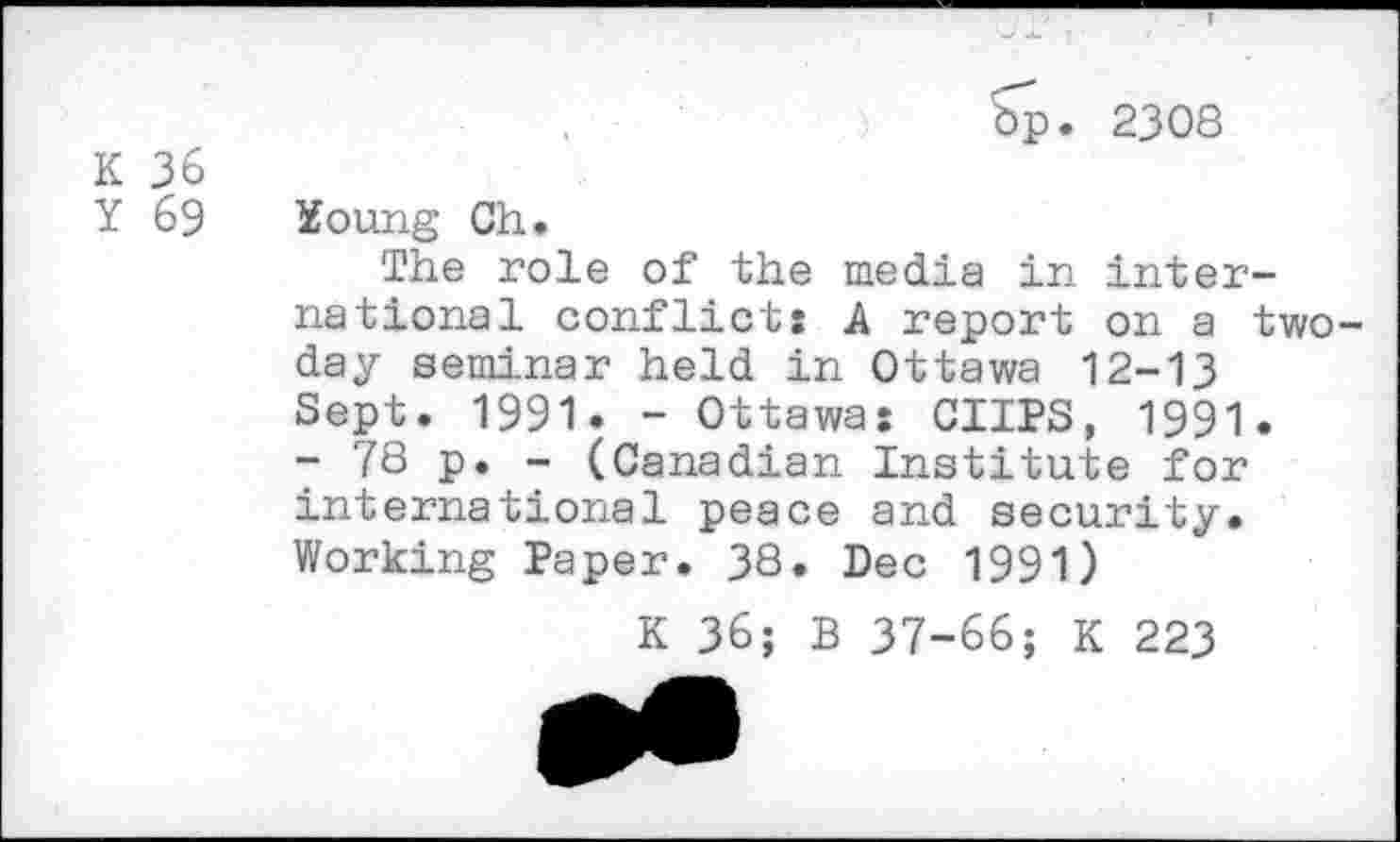 ﻿K 36
Y 69
Op. 2308
Young Ch.
The role of the media in international conflicts A report on a two-day seminar held in Ottawa 12-13 Sept. 1991. - Ottawa: CUPS, 1991.
- 78 p. - (Canadian Institute for international peace and security. Working Paper. 3S. Dec 1991)
K 36; B 37-66; K 223